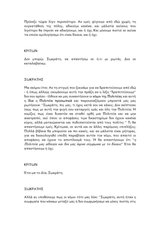 Πρόσεξε τώρα λίγο περισσότερο. Αν εµείς φύγουµε από εδώ χωρίς τη
υγκατάθεση της πόλης, αδικούµε κανένα, και µάλιστα εκείνους που
ιγότερο θα έπρεπε να αδικήσουµε, ναι ή όχι; Και µένουµε πιστοί σε εκείνα
οµολογήσαµε ότι είναι δίκαια, ναι ή όχι;
σ
λ
τα οποία
ΚΡΙΤΩΝ
εν µπορώ, Σωκράτη, να απαντήσω σε ό,τι µε ρωτάς. ∆εν σε
.
∆
καταλαβαίνω
ΣΩΚΡΑΤΗΣ
Μα σκέψου έτσι: Αν τη στιγµή που ξεκινάµε για να δραπετεύσουµε από εδώ
- ή όπως αλλιώς ονοµάσουµε αυτή την πράξη αν η λέξη “δραπετεύσουµε”
δεν σου αρέσει - έλθουν να µας συναντήσουν οι νόµοι της Πολιτείας και αυτή
η ίδια η Πολιτεία προσωπικά και παρουσιαζόµενοι µπροστά µας µας
ρωτήσουν: “Σωκράτη, πες µας, τι έχεις κατά νου να κάνεις; ∆εν σκέπτεσαι
ίσως πως µε αυτή την φυγή σου καταργείς εµάς και όλη την Πολιτεία; Ή
νοµίζεις πως είναι δυνατόν να σταθεί ορθή µια Πολιτεία και να µην
ανατραπεί, εκεί όπου οι αποφάσεις των δικαστηρίων δεν έχουν κανένα
κύρος, αλλά µαταιώνονται και ποδοπατούνται από τους πολίτες ” Τι θα
απαντήσουµε εµείς, Κρίτωνα, σε αυτά και σε άλλες παρόµοιες επιπλήξεις;
Πολλά βέβαια θα µπορούσε να πει κανείς, και αν µάλιστα είναι ρήτορας,
για να δικαιολογηθεί επειδή παραβίασε αυτόν τον νόµο, που απαιτεί οι
ποφάσεις να έχουν το αποτέλεσµά τους. Ή θα απαντήσουµε ότι “η
ολιτεία µας αδίκησε και δεν µας έκρινε σύµφωνα µε το δίκαιο;” Έτσι θα
υµε ή όχι;
α
Π
απαντήσο
ΡΙΤΩΝ
α, Σωκράτη.
Κ
Έτσι µα το ∆ί
ΣΩΚΡΑΤΗΣ
Αλλά ας υποθέσουµε πως οι νόµοι τότε µας λένε: “Σωκράτη, αυτή ήταν η
συµφωνία που κάναµε µεταξύ µας ή δεν συµφωνήσαµε να µένεις πιστός στις
 