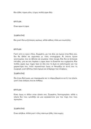 Και ήλθες τώρα µόλις, ή έχεις πολλή ώρα εδώ;
ΡΙΤΩΝ
.
Κ
Είναι αρκετή ώρα
ΩΚΡΑΤΗΣ
δεν µε ξύπνησες αµέσως, αλλά κάθισες πλάι µου σιωπηλός;
Σ
Και γιατί
ΚΡΙΤΩΝ
Γιατί ούτε κι εγώ ο ίδιος, Σωκράτη, µα τον ∆ία, αν ήµουν στην θέση σου,
δεν θα ήθελα να αγρυπνώ µε τόση στενοχώρια. Κι έπειτα ήµουν
γοητευµένος που σε έβλεπα να κοιµάσαι τόσο ήσυχα. Και δεν σε ξύπνησα
επίτηδες, για να σου περάσει η ώρα όσον το δυνατόν πιο ευχάριστα. Και
έως τώρα πριν σε όλη σου τη ζωή σε καλοτύχισα για τον
ου, πολύ περισσότερο όµως σε θαυµάζω σε αυτή σου τη
πολλές φορές
χαρακτήρα σ
συµφορά, γιατί βλέπω πόσο ήρεµα και ατάραχα την υποφέρεις.
ΣΩΚΡΑΤΗΣ
α ήταν, Κρίτωνα, µια παραφωνία να το πάρω βαριά σε αυτή την ηλικία,
ι ανάγκη πια να πεθάνω.
Θ
γιατί είνα
ΚΡΙΤΩΝ
ίναι όµως κι άλλοι στην ηλικία σου, Σωκράτη, δυστυχισµένοι, αλλά η
λικία δεν τους εµποδίζει να µην αγανακτούν για την τύχη που τους
Ε
η
προσµένει.
ΣΩΚΡΑΤΗΣ
Είναι αλήθεια. Αλλά γιατί τέλος πάντων ήλθες τόσο νωρίς;
 