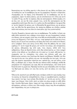 δικαιοσύνης και της άλλης αρετής τι θα γίνουν; Ω, ναι, θέλεις να ζήσεις για
τα παιδιά σου, να τα αναθρέψεις και να τα µορφώσεις! Λοιπόν τι σκέφτεσαι;
Λογαριάζεις να τα πάρεις στην Θεσσαλία να τα αναθρέψεις και να τα
µορφώσεις, αφού τα κάνεις ξένους, για να απολαύσουν στο τέλος και αυτό
το καλό; Ή όχι, και θα τα αφήσεις εδώ να ανατραφούν; Αλλά νοµίζεις ότι
αν ζεις εσύ, αν και θα είσαι µακριά τους, αυτά θα ανατραφούν και θα
µορφωθούν καλύτερα; Θα πεις ότι οι φίλοι σου θα αναλάβουν την φροντίδα
γι’ αυτά. Ωραία! Αν φύγεις για τη Θεσσαλία θα φροντίσουν, και αν φύγεις
για τον Άδη δεν θα φροντίσουν; Αν πρόκειται βέβαια να ελπίζεις κανένα
καλό από εκείνους που σου λένε ότι είναι φίλοι, έχε τους εµπιστοσύνη!
Λοιπόν, Σωκράτη, άκουσε εµάς που σε αναθρέψαµε. Τα παιδιά, τη ζωή, και
κάθε άλλο αγαπητό που υπάρχει στον κόσµο, να µην λογαριάσεις εµπρός
στο δίκαιο, για να µπορείς όταν πας στον Άδη να απολογηθείς µε όλα αυτά
στους εκεί Άρχοντες. Γιατί εδώ - στη γη - είναι φανερό και σε σένα και στους
δικούς σου ότι αυτό που σκοπεύεις να κάνεις δεν είναι ούτε καλό ούτε δίκαιο,
ούτε ευλαβικό. Ούτε εκεί κάτω (στον Άδη) όταν θα φθάσεις θα σου είναι
ωφέλιµο. Γι’ αυτό τώρα θα φύγεις απ’ αυτόν τον κόσµο, εάν αποφασίσεις
να φύγεις, αδικηµένος όχι από εµάς, τους νόµους, αλλά από τους
ανθρώπους. Ενώ αν δραπετεύσεις από εδώ απαντώντας µε τόσο αισχρό
τρόπο στην αδικία µε την αδικία και στο κακό µε το κακό, αθετώντας τις
συµφωνίες και τις υποσχέσεις που µόνος σου έκλεισες µαζί µας, και
βλάπτοντας εκείνους που λιγότερο θα έπρεπε να βλάψεις, δηλαδή τον ίδιο
τον εαυτό σου και τους φίλους σου και την πατρίδα σου και εµάς, τότε και
εµείς θα είµαστε οργισµένοι εναντίον σου, εφόσον ζεις, και εκεί κάτω, στον
Άδη, οι αδελφοί µας οι νόµοι, δεν θα σου κάνουν καλή υποδοχή, επειδή θα
γνωρίζουν ότι επιχείρησες και εµάς εδώ να καταστρέψεις, όσο ήταν αυτό
δυνατόν από τη µεριά σου. Πρόσεξε λοιπόν να µην πλανηθείς από τα λόγια
του Κρίτωνα και κάνεις ό,τι σου λέει αυτός, αντί να κάνεις ό,τι σου λέµε
εµείς”.
Όλα αυτά, αγαπητέ µου φίλε Κρίτωνα, να ξέρεις καλά ότι εγώ νοµίζω πως
τα ακούω να λέγονται απαράλλακτα, όπως οι κορυβαντιώντες νοµίζουν
πως ακούν τον ήχο των αυλών. Και βουίζει στ’ αυτιά µου αυτός ο ίδιος
ήχος των λόγων, τόσο πολύ, ώστε µε κάνει να µένω κουφός σε κάθε άλλο
χο. Λοιπόν, Κρίτωνα, ξέρεις τώρα εσύ πως σκέφτοµαι. Αν σε αυτά έχεις
ντιρρήσεις, µάταιος ο κόπος σου. Εάν νοµίζεις όµως πως θα κατορθώσεις
πάνω, πες µου τη σκέψη σου.
ή
α
κάτι παρα
ΚΡΙΤΩΝ
 