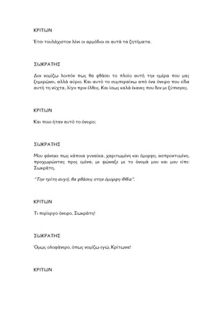 ΚΡΙΤΩΝ
τον λένε οι αρµόδιοι σε αυτά τα ζητήµατα.Έτσι τουλάχισ
ΣΩΚΡΑΤΗΣ
εν νοµίζω λοιπόν πως θα φθάσει το πλοίο αυτή την ηµέρα που µας
ηµερώνει, αλλά αύριο. Και αυτό το συµπεραίνω από ένα όνειρο που είδα
ύχτα, λίγο πριν έλθεις. Και ίσως καλά έκανες που δεν µε ξύπνησες.
∆
ξ
αυτή τη ν
ΡΙΤΩΝ
αυτό το όνειρο;
Κ
Και ποιο ήταν
ΣΩΚΡΑΤΗΣ
Μ ρφη, ασπροντυµένη,
π µου και µου είπε:
ου φάνηκε πως κάποια γυναίκα, χαριτωµένη και όµο
ροχωρώντας προς εµένα, µε φώναξε µε το όνοµά
ωκράτη,
αυγή, θα φθάσεις στην όµορφη Φθία”.
Σ
“Την τρίτη
ΡΙΤΩΝ
ειρο, Σωκράτη!
Κ
Τι περίεργο όν
ΩΚΡΑΤΗΣ
φάνερο, όπως νοµίζω εγώ, Κρίτωνα!
Σ
Όµως ολο
ΚΡΙΤΩΝ
 