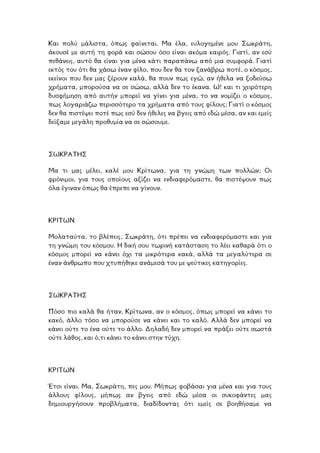 Και πολύ µάλιστα, όπως φαίνεται. Μα έλα, ευλογηµένε µου Σωκράτη,
άκουσέ µε αυτή τη φορά και σώσου όσο είναι ακόµα καιρός. Γιατί, αν εσύ
πεθάνεις, αυτό θα είναι για µένα κάτι παραπάνω από µια συµφορά. Γιατί
εκτός του ότι θα χάσω έναν φίλο, που δεν θα τον ξανάβρω ποτέ, ο κόσµος,
εκείνοι που δεν µας ξέρουν καλά, θα πουν πως εγώ, αν ήθελα να ξοδεύσω
χρήµατα, µπορούσα να σε σώσω, αλλά δεν το έκανα. Ω! και τι χειρότερη
δυσφήµηση από αυτήν µπορεί να γίνει για µένα, το να νοµίζει ο κόσµος,
ως λογαριάζω περισσότερο τα χρήµατα από τους φίλους; Γιατί ο κόσµος
εν θα πιστέψει ποτέ πως εσύ δεν ήθελες να βγεις από εδώ µέσα, αν και εµείς
η προθυµία να σε σώσουµε.
π
δ
δείξαµε µεγάλ
ΣΩΚΡΑΤΗΣ
α τι µας µέλει, καλέ µου Κρίτωνα, για τη γνώµη των πολλών; Οι
ρόνιµοι, για τους οποίους αξίζει να ενδιαφερόµαστε, θα πιστέψουν πως
ν όπως θα έπρεπε να γίνουν.
Μ
φ
όλα έγινα
ΚΡΙΤΩΝ
Μολαταύτα, το βλέπεις, Σωκράτη, ότι πρέπει να ενδιαφερόµαστε και για
η γνώµη του κόσµου. Η δική σου τωρινή κατάσταση το λέει καθαρά ότι ο
σµος µπορεί να κάνει όχι τα µικρότερα κακά, αλλά τα µεγαλύτερα σε
που χτυπήθηκε ανάµεσά του µε ψεύτικες κατηγορίες.
τ
κό
έναν άνθρωπο
ΣΩΚΡΑΤΗΣ
Πόσο πιο καλά θα ήταν, Κρίτωνα, αν ο κόσµος, όπως µπορεί να κάνει το
ακό, άλλο τόσο να µπορούσε να κάνει και το καλό. Αλλά δεν µπορεί να
άνει ούτε το ένα ούτε το άλλο. ∆ηλαδή δεν µπορεί να πράξει ούτε σωστά
ς, και ό,τι κάνει το κάνει στην τύχη.
κ
κ
ούτε λάθο
ΚΡΙΤΩΝ
Έτσι είναι. Μα, Σωκράτη, πες µου. Μήπως φοβάσαι για µένα και για τους
άλλους φίλους, µήπως αν βγεις από εδώ µέσα οι συκοφάντες µας
δηµιουργήσουν προβλήµατα, διαδίδοντας ότι εµείς σε βοηθήσαµε να
 