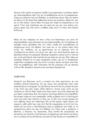 Άκουσε, ή δεν πρέπει να κάνουµε παιδιά ή µια φορά αφού τα κάναµε πρέπει
να ταλαιπωρηθούµε µαζί τους να τα αναθρέψουµε και να τα µορφώσουµε.
Τώρα µου φαίνεται πως εσύ διάλεξες το ευκολότερο µέσον. Όχι, εσύ πρέπει
να κάνεις ό,τι θα έκανε ένας άνθρωπος έντιµος και γενναίος, ειδικά εσύ, που
λες ότι δεν έκανες τίποτε άλλο στη ζωή σου παρά να ασχολείσαι µε την
ρετή. Γιατί εγώ ντρέποµαι και για σένα και για µας τους φίλους σου,
ήπως φανεί πως όλη αυτή η υπόθεση πήρε αυτό το τέλος από κάποια
α
µ
δειλία µας.
Θέλω να πω: Αφήσαµε να πάει η δίκη στο δικαστήριο, και µετά εσύ
παρουσιάσθηκες, ενώ µπορούσες να µην παρουσιασθείς, και την αφήσαµε να
εξελιχθεί όπως εξελίχθηκε. Και στο τέλος, επειδή δεν κατορθώσαµε να
αποφύγουµε αυτή την έκβαση, που είναι και το πιο γελοίο µέρος όλης
αυτής της υπόθεσης, να µη φροντίσουµε να σε σώσουµε ούτε συ
τουλάχιστον να σώσεις τον εαυτό σου, κάτι που ήταν δυνατόν αρκεί να
δρούσαµε κάπως πιο γρήγορα. Πρόσεχε, Σωκράτη, µήπως αυτή η τακτική
σου, εκτός από ζηµιά, είναι ντροπή και για σένα και για µας. Έλα, πάρε µια
απόφαση. Έπρεπε να το είχες αποφασίσει κιόλας, όχι να το αποφασίσεις
ώρα! Και η απόφαση είναι µία: Αυτή τη νύχτα πρέπει να έχουν γίνει όλα.
ίγο να αναβάλουµε, όλα τελείωσαν, δεν θα µπορούµε πια να κάνουµε
ωκράτη, άκουσέ µε και µην κάνεις διαφορετικά.
τ
Λ
τίποτα. Μα, Σ
ΣΩΚΡΑΤΗΣ
Αγαπητέ µου Κρίτωνα, αυτή η στοργή σου είναι ανεκτίµητη, αν την
συνόδευε κάποια δικαιοσύνη. Αν όχι, όµως, όσο µεγαλύτερη είναι τόσο
περισσότερο µε στενοχωρεί. Ας εξετάσουµε αν αυτό που λες µπορεί να γίνει
ή όχι. Γιατί όχι µόνο τώρα, αλλά πάντοτε, τέτοιος είµαι, ώστε να µην
υπακούω σε τίποτα άλλο παρά στον λόγο εκείνο, που όταν σκέφτοµαι, θα
µου φανεί ο καλύτερος. Και τους λόγους που έλεγα άλλοτε (στο παρελθόν),
δεν µπορώ τώρα να τους απαρνηθώ, επειδή µε βρήκε αυτό το δυστύχηµα,
γιατί για µένα είναι πάντοτε οι ίδιοι, και το ίδιο τους εκτιµώ σήµερα και
τους σέβοµαι όπως και παλιότερα. Και αν δεν έχουµε τώρα λόγους πιο
ισχυρούς, µάθε καλά πως εγώ ποτέ δεν θα συµφωνήσω σε αυτό που λες,
ακόµα και αν αυτός ο παντοδύναµος λαός µε φοβερίσει σαν παιδί, µε τα
τροµερότατα µέσα που έχει στη διάθεσή του, όπως είναι η φυλάκιση, ο
θάνατος, η δήµευση της περιουσίας. Πως λοιπόν θα µπορούσαµε να
εξετάσουµε πιο σωστά το ζήτηµά µας; Αν αρχίσουµε από εκείνο που έλεγες
για τις γνώµες και ας εξετάσουµε, αν σωστά ή όχι λέγαµε στο παρελθόν ότι
 