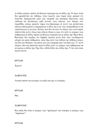 σε άλλες γνώµες πρέπει να δίνουµε προσοχή και σε άλλες όχι. Ή πριν, όταν
δεν χρειαζόταν να πεθάνω, ήταν σωστό, ενώ τώρα έγινε φανερό ότι
λεγόταν πραγµατικά µόνο για παιχνίδι και φλυαρία; Κρίτωνα, εγώ
επιθυµώ να εξετάσουµε µαζί αυτούς τους λόγους, που λέγαµε στο
παρελθόν, µήπως φανούν τώρα που βρίσκοµαι σε αυτή την κατάσταση
κάπως αλλοιωµένοι ή παραµένουν οι ίδιοι, και ή να τους απαρνηθούµε ή να
υπακούσουµε σε αυτούς. Εκείνοι που δεν πετούν τα λόγια τους στον αέρα,
πάντα λένε αυτό, όπως προ ολίγου έλεγα κι εγώ, ότι από τις γνώµες των
ανθρώπων σε άλλες πρέπει να δίνουµε σηµασία και σε άλλες όχι. Προς θεού,
Κρίτωνα, δεν νοµίζεις ότι λέχθηκε σωστά αυτό; Εσύ, όσο τουλάχιστον
µπορεί να κρίνει άνθρωπος, είσαι έξω από τον κίνδυνο να πεθάνεις αύριο,
και δεν σου θολώνει την κρίση σου µια συµφορά σαν την δική µου. Γι’ αυτό
κέψου. ∆εν σου φαίνεται σωστό άλλες από τις γνώµες των ανθρώπων να
τιµούµε κι άλλες όχι; Όχι όλες, αλλά άλλες ναι, άλλες όχι. Τι λες; ∆εν είναι
τό;
σ
εκ
σωστό αυ
ΡΙΤΩΝΚ
Σωστό.
ΩΚΡΑΤΗΣ
ρέπει να εκτιµάµε τις καλές και όχι τις πονηρές;
Σ
Λοιπόν π
ΩΝΡΙΤΚ
Ναι.
ΣΩΚΡΑΤΗΣ
αι καλές δεν είναι οι γνώµες των “φρονίµων” και πονηρές οι γνώµες των
ν”;
Κ
“αφρόνω
ΚΡΙΤΩΝ
 