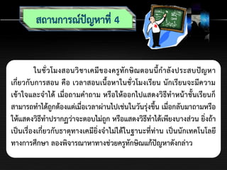 ในชั่วโมงสอนวิชาเคมีของครูทักษิณตอนนี้กาลังประสบปัญหา
เกี่ยวกับการสอน คือ เวลาสอนเนื้อหาในชั่วโมงเรียน นักเรียนจะมีความ
เข้าใจและจาได้ เมื่อถามคาถาม หรือให้ออกไปแสดงวิธีทาหน้าชั้นเรียนก็
สามารถทาได้ถูกต้องแต่เมื่อเวลาผ่านไปเช่นในวันรุ่งขึ้น เมื่อกลับมาถามหรือ
ให้แสดงวิธีทาปรากฏว่าจะตอบไม่ถูก หรือแสดงวิธีทาได้เพียงบางส่วน ยิ่งถ้า
เป็นเรื่องเกี่ยวกับธาตุทางเคมียิ่งจาไม่ได้ในฐานะที่ท่าน เป็นนักเทคโนโลยี
ทางการศึกษา ลองพิจารณาหาทางช่วยครูทักษิณแก้ปัญหาดังกล่าว
 