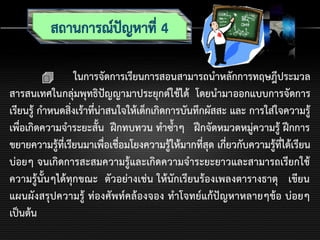  ในการจัดการเรียนการสอนสามารถนาหลักการทฤษฎีประมวล
สารสนเทศในกลุ่มพุทธิปัญญามาประยุกต์ใช้ได้ โดยนามาออกแบบการจัดการ
เรียนรู้ กาหนดสิ่งเร้าที่น่าสนใจให้เด็กเกิดการบันทึกผัสสะ และ การใส่ใจความรู้
เพื่อเกิดความจาระยะสั้น ฝึกทบทวน ทาซ้าๆ ฝึกจัดหมวดหมู่ความรู้ ฝึกการ
ขยายความรู้ที่เรียนมาเพื่อเชื่อมโยงความรู้ให้มากที่สุด เกี่ยวกับความรู้ที่ได้เรียน
บ่อยๆ จนเกิดการสะสมความรู้และเกิดความจาระยะยาวและสามารถเรียกใช้
ความรู้นั้นๆได้ทุกขณะ ตัวอย่างเช่น ให้นักเรียนร้องเพลงตารางธาตุ เขียน
แผนผังสรุปความรู้ ท่องศัพท์คล้องจอง ทาโจทย์แก้ปัญหาหลายๆข้อ บ่อยๆ
เป็นต้น
 