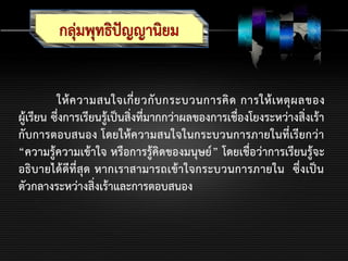 ให้ความสนใจเกี่ยวกับกระบวนการคิด การให้เหตุผลของ
ผู้เรียน ซึ่งการเรียนรู้เป็นสิ่งที่มากกว่าผลของการเชื่องโยงระหว่างสิ่งเร้า
กับการตอบสนอง โดยให้ความสนใจในกระบวนการภายในที่เรียกว่า
“ความรู้ความเข้าใจ หรือการรู้คิดของมนุษย์” โดยเชื่อว่าการเรียนรู้จะ
อธิบายได้ดีที่สุด หากเราสามารถเข้าใจกระบวนการภายใน ซึ่งเป็น
ตัวกลางระหว่างสิ่งเร้าและการตอบสนอง
 