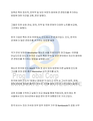 양측은 특히 정치적, 전략적 및 보안 부문의 참여에 큰 콘텐츠를 추가하는
방법에 대한 의견을 교환, 문은 말했다.
그들은 또한 상호 관심, 양자, 지역 및 국제 문제의 다양한 노트를 비교해,
그것에는 말했다.
한국 기업은 특히 전자 부문에서, 인도에서 큰 존재가있다. 인도, 한국의
관계에 더 많은 콘텐츠를 추가하는 방법을 설명
국가 안보 보좌관 Shivshankar 메논은 서울 프레지던트 파크 Guen - 이완을
만났다으로 인도와 한국은 오늘은 특히 전략 및 보안 분야에서 자신의 참여에
큰 콘텐츠를 추가하는 방법을 설명합니다.
메논은 한국에 인도 NSA에 의해 첫 공식 양자 방문에 이른 날짜에 인도에
그녀를 초대 공원 총리 Manmohan 싱의 편지를 넘겨.
한국에 대한 인도의 "엄청난 영업권"가 있다고 지적 싱 그녀의 방문, 경제,
정치 보안에 중대한 협력의 새로운 기회를 열어 것이라고 편지에서 말했다.
공원 초대를 수락하고 날짜가 외교 채널을 통해 작동되며, 회의 메논 후
서울에서 인도 대사관에서 발급 문이 한국 대통령으로 가지고있다.
한국 비슈누 프라 카쉬와 외부 업무 자원부 가우 탐 Bambawale의 공동 사무
 