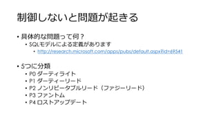 制御しないと問題が起きる
• 具体的な問題って何？
• SQLモデルによる定義があります
• http://research.microsoft.com/apps/pubs/default.aspx?id=69541
• 5つに分類
• P0 ダーティライト
• P1 ダーティーリード
• P2 ノンリピータブルリード（ファジーリード）
• P3 ファントム
• P4 ロストアップデート
 