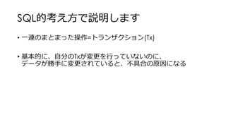 SQL的考え方で説明します
• 一連のまとまった操作=トランザクション(Tx)
• 基本的に、自分のTxが変更を行っていないのに、
データが勝手に変更されていると、不具合の原因になる
 