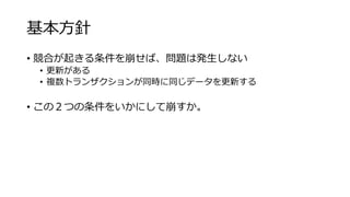 基本方針
• 競合が起きる条件を崩せば、問題は発生しない
• 更新がある
• 複数トランザクションが同時に同じデータを更新する
• この２つの条件をいかにして崩すか。
 