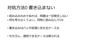 対処方法0 書き込まない
• 読み込みのみであれば、問題は一切発生しない
• 何も考えなくてよい。同時に読み込んでOK
• 書き込みはバッチ処理に任せるケースも
• もちろん、適用できるケースは限られる
 
