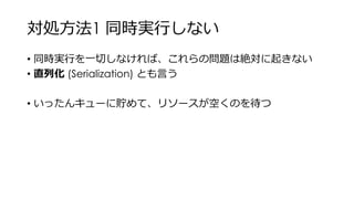 対処方法1 同時実行しない
• 同時実行を一切しなければ、これらの問題は絶対に起きない
• 直列化 (Serialization) とも言う
• いったんキューに貯めて、リソースが空くのを待つ
 