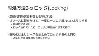 対処方法2-a ロック(Locking)
• 悲観的同時実行制御とも呼ばれる
• リソースに鍵をかけて、一度に一人しか触れないようにする
• 部分的に直列化
• ロックされていたら、ロックが解除されるまで待つ
• 直列化は全リソースをまとめてロックするのと同じ
• 適切に使えば問題を完璧に防げる
 