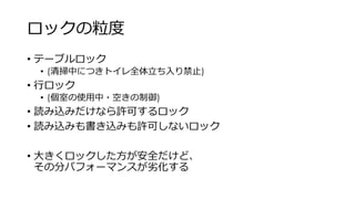 ロックの粒度
• テーブルロック
• (清掃中につきトイレ全体立ち入り禁止)
• 行ロック
• (個室の使用中・空きの制御)
• 読み込みだけなら許可するロック
• 読み込みも書き込みも許可しないロック
• 大きくロックした方が安全だけど、
その分パフォーマンスが劣化する
 