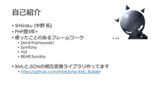 自己紹介
• @Hiraku (中野 拓)
• PHP歴5年+
• 使ったことのあるフレームワーク
• Zend Framework1
• Symfony
• Yaf
• BEAR.Sunday
• XMLとJSONの相互変換ライブラリ作ってます
• https://github.com/hirak/php-XML_Builder
 