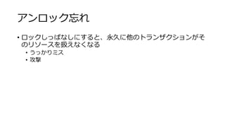 アンロック忘れ
• ロックしっぱなしにすると、永久に他のトランザクションがそ
のリソースを扱えなくなる
• うっかりミス
• 攻撃
 