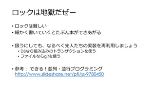 ロックは地獄だぜー
• ロックは難しい
• 細かく書いていくとたぶん本ができあがる
• 扱うにしても、なるべく先人たちの実装を再利用しましょう
• DBなら組み込みのトランザクションを使う
• ファイルならgitを使う
• 参考： できる！並列・並行プログラミング
http://www.slideshare.net/pfi/ss-9780450
 