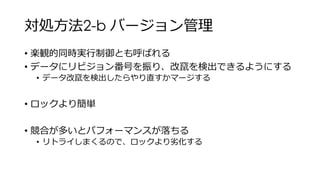 対処方法2-b バージョン管理
• 楽観的同時実行制御とも呼ばれる
• データにリビジョン番号を振り、改竄を検出できるようにする
• データ改竄を検出したらやり直すかマージする
• ロックより簡単
• 競合が多いとパフォーマンスが落ちる
• リトライしまくるので、ロックより劣化する
 