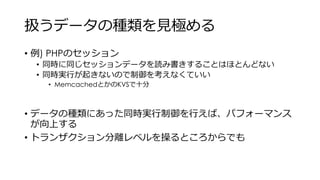 扱うデータの種類を見極める
• 例) PHPのセッション
• 同時に同じセッションデータを読み書きすることはほとんどない
• 同時実行が起きないので制御を考えなくていい
• MemcachedとかのKVSで十分
• データの種類にあった同時実行制御を行えば、パフォーマンス
が向上する
• トランザクション分離レベルを操るところからでも
 