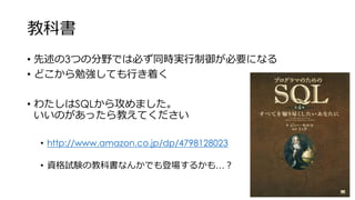 教科書
• 先述の3つの分野では必ず同時実行制御が必要になる
• どこから勉強しても行き着く
• わたしはSQLから攻めました。
いいのがあったら教えてください
• http://www.amazon.co.jp/dp/4798128023
• 資格試験の教科書なんかでも登場するかも…？
 