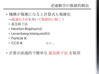  機構が複雑になると計算式も複雑化
→最適化手法を用いて数値的に解こう
 最急降下法
 Newton-Raphson法
 Levenberg-Marquardt法
 Particle IK
 CCD IK など…
 計算が直感的で簡単な 最急降下法 を採用
 