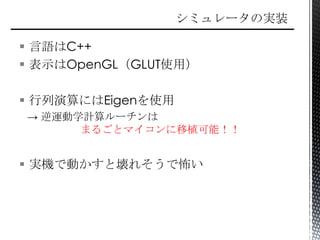  言語はC++
 表示はOpenGL（GLUT使用）
 行列演算にはEigenを使用
→ 逆運動学計算ルーチンは
まるごとマイコンに移植可能！！
 実機で動かすと壊れそうで怖い
 