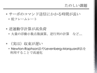 サーボのコマンド送信にかかる時間が長い
 低フレームレート
 逆運動学計算が高負荷
 大量の浮動小数点数演算，逆行列の計算 など…
 （実は）収束が遅い
 Newton-Raphson法やLevenberg-Marquardt法を
利用することで高速化
 