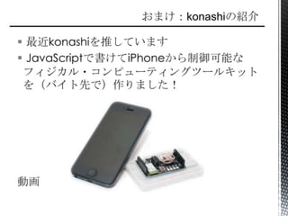  最近konashiを推しています
 JavaScriptで書けてiPhoneから制御可能な
フィジカル・コンピューティングツールキット
を（バイト先で）作りました！
動画
 