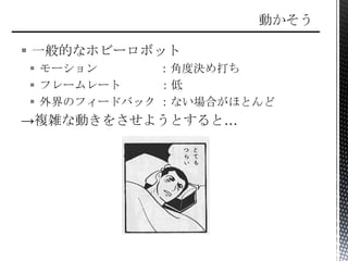  一般的なホビーロボット
 モーション ：角度決め打ち
 フレームレート ：低
 外界のフィードバック ：ない場合がほとんど
→複雑な動きをさせようとすると…
 