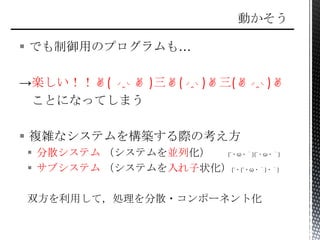  でも制御用のプログラムも…
→楽しい！！✌( ◞‸◟✌ )三✌(◞‸◟)✌三(✌◞‸◟)✌
ことになってしまう
 複雑なシステムを構築する際の考え方
 分散システム （システムを並列化） (´・ω・｀)(´・ω・｀)
 サブシステム （システムを入れ子状化）(´・(´・ω・｀)・｀)
双方を利用して，処理を分散・コンポーネント化
 