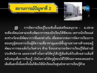  การจัดการเรียนรู้ในระดับตั้งแต่เตรียมอนุบาล – ม.ปลาย
จะต้องจัดแบ่งตามระดับพัฒนาการของนักเรียนให้ชัดเจน เพราะนักเรียนแต่
ละช่วงวัยจะมีพัฒนาการที่แตกต่างกัน เพื่อสะดวกต่อการจัดการเรียนการ
สอนครูผู้สอนควรเป็นผู้มีความเชี่ยวชาญและมีพื้นฐานทางทางด้านทฤษฎี
พัฒนาการของเด็กในวัยต่างๆ ด้วย จึงจะสามารถจัดการเรียนรู้ได้อย่างมี
ประสิทธิภาพ และควรสร้างโอกาสให้ครูได้ปฏิสัมพันธ์กับเด็กอย่างเต็มที่
สนับสนุนสื่อการเรียนรู้ เปิดโอกาสให้ครูผู้สอนได้ใช้ศักยภาพของตนอย่าง
เต็มที่และทั้งนี้และทั้งนั้นก็ต้องให้นักเรียนเป็นศูนย์กลางการเรียนรู้ด้วย
 