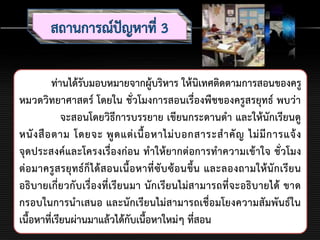 ท่านได้รับมอบหมายจากผู้บริหาร ให้นิเทศติดตามการสอนของครู
หมวดวิทยาศาสตร์ โดยใน ชั่วโมงการสอนเรื่องพืชของครูสรยุทธ์ พบว่า
จะสอนโดยวิธีการบรรยาย เขียนกระดานดา และให้นักเรียนดู
หนังสือตาม โดยจะ พูดแต่เนื้อหาไม่บอกสาระสาคัญ ไม่มีการแจ้ง
จุดประสงค์และโครงเรื่องก่อน ทาให้ยากต่อการทาความเข้าใจ ชั่วโมง
ต่อมาครูสรยุทธ์ก็ได้สอนเนื้อหาที่ซับซ้อนขึ้น และลองถามให้นักเรียน
อธิบายเกี่ยวกับเรื่องที่เรียนมา นักเรียนไม่สามารถที่จะอธิบายได้ ขาด
กรอบในการนาเสนอ และนักเรียนไม่สามารถเชื่อมโยงความสัมพันธ์ใน
เนื้อหาที่เรียนผ่านมาแล้วได้กับเนื้อหาใหม่ๆ ที่สอน
 