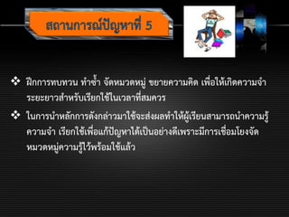 ฝึกการทบทวน ทาซ้า จัดหมวดหมู่ ขยายความคิด เพื่อให้เกิดความจา
ระยะยาวสาหรับเรียกใช้ในเวลาที่สมควร
 ในการนาหลักการดังกล่าวมาใช้จะส่งผลทาให้ผู้เรียนสามารถนาความรู้
ความจา เรียกใช้เพื่อแก้ปัญหาได้เป็นอย่างดีเพราะมีการเชื่อมโยงจัด
หมวดหมู่ความรู้ไว้พร้อมใช้แล้ว
 