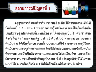 ครูสุขสวรรค์ สอนวิชาวิทยาศาสตร์ ม.ต้น ได้กาหนดงานเพื่อให้
นักเรียนชั้น ม.1 และ ม.3 ประมวลความรู้วิชาวิทยาศาสตร์ในเรื่องที่สนใจ
โดยประดิษฐ์ เป็นผลงานขึ้นมาหนึ่งอย่าง ให้แบ่งกลุ่มเป็น 3 คน นาเสนอ
หัวข้อที่จะทา กาหนดสมมติฐาน ตัวแปรต้น ตัวแปรตาม และออกแบบการ
ดาเนินงาน ให้เป็นขั้นตอน รวมทั้งงบประมาณที่ใช้ ระยะเวลา ระบุวิธีการ
ดาเนินการ และสรุปผลการทดลอง โดยให้นาเสนอผลงานและข้อค้นพบใน
ท้ายเทอม และจัดเป็นนิทรรศการแสดงผลงานในโรงเรียนด้วย และจะต้อง
มีการรายงานความคืบหน้ากับครูเป็นระยะ ซึ่งผิดกับครูอภิชัยที่ให้เฉพาะ
ม.3 ทาโครงงานโดยคิดว่า ม.1 ยังไม่พร้อมที่จะทาโครงงานดังกล่าว
 