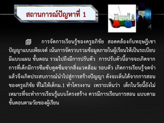  การจัดการเรียนรู้ของครูอภิชัย สอดคล้องกับทฤษฎีเชา
ปัญญาแบบเพียเจต์ เน้นการจัดรวบรวมข้อมูลภายในผู้เรียนให้เป็นระเบียบ
มีแบบแผน ขั้นตอน รวมไปถึงมีการปรับตัว การปรับตัวนี้อาจจะเกิดจาก
การที่เด็กมีการซึมซับดูดซึมจากสิ่งแวดล้อม รอบตัว เกิดการเรียนรู้จดจา
แล้วจึงเกิดประสบการณ์นาไปสู่การสร้างปัญญา ดังจะเห็นได้จากการสอน
ของครูอภิชัย ที่ไม่ให้เด็กม.1 ทาโครงงาน เพราะเห็นว่า เด็กในวัยนี้ยังไม่
เหมาะที่จะทาการเรียนรู้แบบโครงสร้าง ควรมีการเรียนการสอน แบบตาม
ขั้นตอนตามวัยของผู้เรียน
 