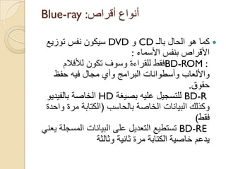 ‫أقراص‬ ‫أنواع‬Blue-ray :
‫بالـ‬ ‫الحال‬ ‫هو‬ ‫كما‬CD‫و‬DVD‫توزٌع‬ ‫نفس‬ ‫سٌكون‬
‫األسماء‬ ‫بنفس‬ ‫األقراص‬:
BD-ROM :‫لألفالم‬ ‫تكون‬ ‫وسوؾ‬ ‫للقراءة‬ ‫فقط‬
‫حفظ‬ ‫فٌه‬ ‫مجال‬ ‫وأي‬ ‫البرامج‬ ‫وأسطوانات‬ ‫واأللعاب‬
‫حقوق‬.
BD-R‫للتسجٌل‬‫بصٌؽة‬ ‫علٌه‬HD‫بالفٌدٌو‬ ‫الخاصة‬
‫بالحاسب‬ ‫الخاصة‬ ‫البٌانات‬ ‫وكذلك‬(‫الكتابة‬‫واحدة‬ ‫مرة‬
‫فقط‬(
BD-RE‫تستطٌع‬ً‫ٌعن‬ ‫المسجلة‬ ‫البٌانات‬ ‫على‬ ‫التعدٌل‬
‫وثالثة‬ ‫ثانٌة‬ ‫مرة‬ ‫الكتابة‬ ‫خاصٌة‬ ‫ٌدعم‬
 