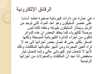 ‫اإللكترونٌة‬ ‫الرقائق‬
‫عن‬ ‫عبارة‬ ً‫ه‬‫دارات‬‫أساسا‬ ‫تعتمد‬ ‫صؽٌرة‬ ‫كهربائٌة‬
‫من‬ ‫توجد‬ ً‫الت‬ ‫المواد‬ ‫احد‬ ‫وهو‬ ‫السلٌكون‬ ‫عنصر‬ ‫على‬
‫لٌس‬ ‫لكنه‬ ‫وخفته‬ ‫بلٌونته‬ ‫السلٌكون‬ ‫وٌمتاز‬ ‫الرمل‬
‫البعض‬ ‫ٌعتقد‬ ‫كما‬ ‫للكهرباء‬ ‫موصال‬‫ان‬‫الدوائر‬ ‫هذه‬
‫ولكنها‬ ‫المبسطة‬ ‫الكهربائٌة‬ ‫الدائرة‬ ‫أجزاء‬ ‫من‬ ‫تتكون‬
‫أجزائها‬ ‫بعض‬ ‫تصل‬ ‫قد‬ ‫حتى‬ ‫بكثٌر‬ ‫اصؽر‬‫الى‬‫ال‬ ‫حد‬
‫وذلك‬ ‫المكثفات‬ ‫مكوناتها‬ ‫أشهر‬ ‫ومن‬ ‫المجردة‬ ‫العٌن‬ ‫تراه‬
‫تٌار‬ ‫تتحمل‬ ‫وإنما‬ ً‫عال‬ ً‫كهربائ‬ ‫تٌار‬ ‫تتحمل‬ ‫ال‬ ‫ألنها‬
‫أجزائها‬ ‫من‬ ‫والمحوالت‬ ‫المكثفات‬ ‫أن‬ ‫نجد‬ ‫لذا‬ ‫منخفض‬
‫الرئٌسٌة‬
 