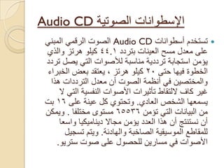 ‫اإلسطوانات‬‫الصوتٌة‬Audio CD
‫أسطوانات‬ ‫تستخدم‬Audio CDً‫المبن‬ ً‫الرقم‬ ‫الصوت‬
‫العٌنات‬ ‫مسح‬ ‫معدل‬ ‫على‬‫بتردد‬44.1‫والذي‬ ‫هرتز‬ ‫كٌلو‬
‫تردد‬ ‫ٌصل‬ ً‫الت‬ ‫لألصوات‬ ‫مناسبة‬ ‫ترددٌة‬ ‫استجابة‬ ‫ٌؤمن‬
‫حتى‬ ‫فٌها‬ ‫الخطوة‬20‫كٌلو‬‫هرتز‬،‫الخبراء‬ ‫بعض‬ ‫ٌعتقد‬
‫هذا‬ ‫الترددات‬ ‫معدل‬ ‫أن‬ ‫الصوت‬ ‫أنظمة‬ ً‫ف‬ ‫والمختصٌن‬
‫النفسٌة‬ ‫األصوات‬ ‫تأثٌرات‬ ‫اللتقاط‬ ‫كاؾ‬ ‫ؼٌر‬ً‫الت‬‫ال‬
‫العادي‬ ‫الشخص‬ ‫ٌسمعها‬.‫على‬ ‫عٌنة‬ ‫كل‬ ‫وتحتوي‬16‫بت‬
‫تؤمن‬ ً‫الت‬ ‫البٌانات‬ ‫من‬65536‫مختلفا‬ ‫مستوى‬.‫وٌمكن‬
‫واسعا‬ ‫دٌنامٌكٌا‬ ‫مجاال‬ ‫ٌؤمن‬ ‫العدد‬ ‫هذا‬ ‫أن‬ ‫نستنتج‬ ‫أن‬
‫والهادئة‬ ‫الصاخبة‬ ‫الموسٌقٌة‬ ‫للمقاطع‬.‫تسجٌل‬ ‫وٌتم‬
‫سترٌو‬ ‫صوت‬ ‫على‬ ‫للحصول‬ ‫مسارٌن‬ ً‫ف‬ ‫األصوات‬.
 
