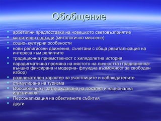 ОбобщениеОбобщение
 архетипни предпоставки на човешкото световъзприятиеархетипни предпоставки на човешкото световъзприятие
 когнитивни подходи (митологично мислене)когнитивни подходи (митологично мислене)
 социо- културни особеностисоцио- културни особености
 нови религиозни движения, съчетани с обща ревитализация нанови религиозни движения, съчетани с обща ревитализация на
интереса към религиитеинтереса към религиите
 традиционна приемственост с хилядолетна историятрадиционна приемственост с хилядолетна история
 парадигматична промяна на мястото на личността (традиционна-парадигматична промяна на мястото на личността (традиционна-
външно фиксирана и модерна- флуидна възможност за свободенвъншно фиксирана и модерна- флуидна възможност за свободен
избор)избор)
 развлекателен характер за участниците и наблюдателитеразвлекателен характер за участниците и наблюдателите
 стимулиране на туризмастимулиране на туризма
 Обособяване и затвърждаване на локална и националнаОбособяване и затвърждаване на локална и национална
идентичностидентичност
 Персонализация на обективните събитияПерсонализация на обективните събития
 другидруги
 