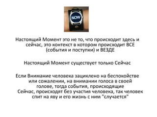 Настоящий Момент это не то, что происходит здесь и
сейчас, это контекст в котором происходит ВСЕ
(события и поступки) и ВЕЗДЕ
Настоящий Момент существует только Сейчас
Если Внимание человека зациклено на беспокойстве
или сожалении, на внимании голоса в своей
голове, тогда события, происходящие
Сейчас, происходят без участия человека, так человек
спит на яву и его жизнь с ним "случается"