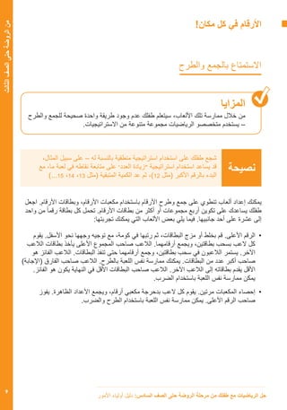 ‫األمور‬ ‫أولياء‬ ‫دليل‬ :‫السادس‬ ‫الصف‬ ‫حتى‬ ‫الروضة‬ ‫مرحلة‬ ‫من‬ ‫طفلك‬ ‫مع‬ ‫الرياضيات‬ ‫حل‬
9
‫الثالث‬‫الصف‬‫حتى‬‫الروضة‬‫من‬
!‫مكان‬ ‫كل‬ ‫في‬ ‫األرقام‬
‫والطرح‬ ‫بالجمع‬ ‫االستمتاع‬
‫المزايا‬
‫والطرح‬ ‫للجمع‬ ‫صحيحة‬ ‫واحدة‬ ‫طريقة‬ ‫وجود‬ ‫عدم‬ ‫طفلك‬ ‫سيتعلم‬ ،‫األلعاب‬ ‫تلك‬ ‫ممارسة‬ ‫خالل‬ ‫من‬
.‫االستراتيجيات‬ ‫من‬ ‫متنوعة‬ ‫مجموعة‬ ‫الرياضيات‬ ‫متخصصو‬ ‫يستخدم‬ –
،‫المثال‬ ‫سبيل‬ ‫على‬ – ‫له‬ ‫بالنسبة‬ ‫منطقية‬ ‫استراتيجية‬ ‫استخدام‬ ‫على‬ ‫طفلك‬ ‫شجع‬
‫مع‬ ،‫ما‬ ‫لعبة‬ ‫في‬ ‫نقاطه‬ ‫متابعة‬ ‫على‬ ”‫العدد‬ ‫زيادة‬“ ‫استراتيجية‬ ‫استخدام‬ ‫يساعد‬ ‫قد‬
)...15 ،14 ،13 ‫(مثل‬ ‫المتبقية‬ ‫الكمية‬ ‫عد‬ ‫ثم‬ ،)12 ‫(مثل‬ ‫األكبر‬ ‫بالرقم‬ ‫البدء‬
‫نصيحة‬
‫اجعل‬ .‫األرقام‬ ‫وبطاقات‬ ،‫األرقام‬ ‫مكعبات‬ ‫باستخدام‬ ‫األرقام‬ ‫وطرح‬ ‫جمع‬ ‫على‬ ‫تنطوي‬ ‫ألعاب‬ ‫إعداد‬ ‫يمكنك‬
‫واحد‬ ‫من‬ ً‫ا‬‫رقم‬ ‫بطاقة‬ ‫كل‬ ‫تحمل‬ .‫األرقام‬ ‫بطاقات‬ ‫من‬ ‫أكثر‬ ‫أو‬ ‫مجموعات‬ ‫أربع‬ ‫تكوين‬ ‫على‬ ‫يساعدك‬ ‫طفلك‬
:‫تجربتها‬ ‫يمكنك‬ ‫التي‬ ‫األلعاب‬ ‫بعض‬ ‫يلي‬ ‫فيما‬ .‫جانبيها‬ ‫أحد‬ ‫على‬ ‫عشرة‬ ‫إلى‬
‫يقوم‬ .‫األسفل‬ ‫نحو‬ ‫وجهها‬ ‫توجيه‬ ‫مع‬ ،‫كومة‬ ‫في‬ ‫رتبها‬ ‫ثم‬ ،‫البطاقات‬ ‫مزج‬ ‫أو‬ ‫بخلط‬ ‫قم‬ .‫األعلى‬ ‫	الرقم‬•
‫الالعب‬ ‫بطاقات‬ ‫يأخذ‬ ‫األعلى‬ ‫المجموع‬ ‫صاحب‬ ‫الالعب‬ .‫أرقامهما‬ ‫ويجمع‬ ،‫بطاقتين‬ ‫بسحب‬ ‫العب‬ ‫كل‬
‫هو‬ ‫الفائز‬ ‫الالعب‬ .‫البطاقات‬ ‫تنفذ‬ ‫حتى‬ ‫أرقامهما‬ ‫وجمع‬ ،‫بطاقتين‬ ‫سحب‬ ‫في‬ ‫الالعبون‬ ‫يستمر‬ .‫اآلخر‬
)‫(اإلجابة‬ ‫الفارق‬ ‫صاحب‬ ‫الالعب‬ .‫بالطرح‬ ‫اللعبة‬ ‫نفس‬ ‫ممارسة‬ ‫يمكنك‬ .‫البطاقات‬ ‫من‬ ‫عدد‬ ‫أكبر‬ ‫صاحب‬
.‫الفائز‬ ‫هو‬ ‫يكون‬ ‫النهاية‬ ‫في‬ ‫األقل‬ ‫البطاقات‬ ‫صاحب‬ ‫الالعب‬ .‫اآلخر‬ ‫الالعب‬ ‫إلى‬ ‫بطاقاته‬ ‫يقدم‬ ‫األقل‬
.‫الضرب‬ ‫باستخدام‬ ‫اللعبة‬ ‫نفس‬ ‫ممارسة‬ ‫يمكن‬
‫يفوز‬ .‫الظاهرة‬ ‫األعداد‬ ‫ويجمع‬ ،‫أرقام‬ ‫مكعبي‬ ‫بدحرجة‬ ‫العب‬ ‫كل‬ ‫يقوم‬ .‫مرتين‬ ‫المكعبات‬ ‫	إحصاء‬•
.‫والضرب‬ ‫الطرح‬ ‫باستخدام‬ ‫اللعبة‬ ‫نفس‬ ‫ممارسة‬ ‫يمكن‬ .‫األعلى‬ ‫الرقم‬ ‫صاحب‬
 