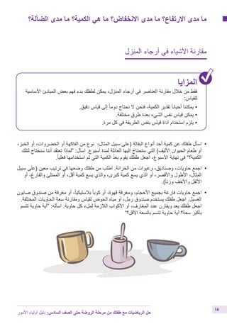 ‫الضآلة؟‬ ‫مدى‬ ‫ما‬ ‫الكمية؟‬ ‫هي‬ ‫ما‬ ‫االنخفاض؟‬ ‫مدى‬ ‫ما‬ ‫االرتفاع؟‬ ‫مدى‬ ‫ما‬
‫المنزل‬ ‫أرجاء‬ ‫في‬ ‫األشياء‬ ‫مقارنة‬
‫المزايا‬
‫األساسية‬ ‫المبادئ‬ ‫بعض‬ ‫فهم‬ ‫بدء‬ ‫لطفلك‬ ‫يمكن‬ ،‫المنزل‬ ‫أرجاء‬ ‫في‬ ‫العناصر‬ ‫مقارنة‬ ‫خالل‬ ‫من‬ ‫فقط‬
:‫للقياس‬
.‫دقيق‬ ‫قياس‬ ‫إلى‬ ً‫ا‬‫دوم‬ ‫نحتاج‬ ‫ال‬ ‫فنحن‬ ،‫الكمية‬ ‫تقدير‬ ً‫ا‬‫أحيان‬ ‫يمكننا‬ •
.‫مختلفة‬ ‫طرق‬ ‫بعدة‬ ‫الشيء‬ ‫نفس‬ ‫قياس‬ ‫يمكن‬ •
.‫مرة‬ ‫كل‬ ‫في‬ ‫الطريقة‬ ‫بنفس‬ ‫قياس‬ ‫أداة‬ ‫استخدام‬ ‫يلزم‬ •
،‫الخبز‬ ‫أو‬ ،‫الخضروات‬ ‫أو‬ ‫الفاكهة‬ ‫من‬ ‫نوع‬ ،‫المثال‬ ‫سبيل‬ ‫(على‬ ‫البقالة‬ ‫أنواع‬ ‫أحد‬ ‫كمية‬ ‫عن‬ ‫طفلك‬ ‫	اسأل‬•
‫لتلك‬ ‫سنحتاج‬ ‫أننا‬ ‫تعتقد‬ ‫“لماذا‬ :‫اسأل‬ .‫أسبوع‬ ‫لمدة‬ ‫العائلة‬ ‫إليها‬ ‫ستحتاج‬ ‫التي‬ )‫األليف‬ ‫الحيوان‬ ‫طعام‬ ‫أو‬
.ً‫ا‬‫فعلي‬ ‫استخدامها‬ ‫تم‬ ‫التي‬ ‫الكمية‬ ِّ‫د‬َ‫بع‬ ‫يقوم‬ ‫طفلك‬ ‫اجعل‬ ،‫األسبوع‬ ‫نهاية‬ ‫في‬ ”‫الكمية؟‬
‫سبيل‬ ‫(على‬ ‫معين‬ ‫ترتيب‬ ‫في‬ ‫وضعها‬ ‫طفلك‬ ‫من‬ ‫اطلب‬ .‫الخزانة‬ ‫من‬ ‫وعبوات‬ ،‫وصناديق‬ ،‫حاويات‬ ‫	اجمع‬•
‫أو‬ ،‫والفارغ‬ ‫الممتلئ‬ ‫أو‬ ،‫أقل‬ ‫كمية‬ ‫يسع‬ ‫والذي‬ ،‫كبرى‬ ‫كمية‬ ‫يسع‬ ‫الذي‬ ‫أو‬ ،‫واألقصر‬ ‫األطول‬ ،‫المثال‬
.)ً‫ا‬‫وزن‬ ‫واألخف‬ ‫األثقل‬
‫صابون‬ ‫صندوق‬ ‫من‬ ‫مغرفة‬ ‫أو‬ ،ً‫ا‬‫بالستيكي‬ ً‫ا‬‫كوب‬ ‫أو‬ ،‫قهوة‬ ‫ومغرفة‬ ،‫األحجام‬ ‫بجميع‬ ‫فارغة‬ ‫حاويات‬ ‫	اجمع‬•
.‫المختلفة‬ ‫الحاويات‬ ‫سعة‬ ‫ومقارنة‬ ‫لقياس‬ ‫الحوض‬ ‫مياه‬ ‫أو‬ ،‫رمل‬ ‫صندوق‬ ‫يستخدم‬ ‫طفلك‬ ‫اجعل‬ .‫الغسيل‬
‫تتسم‬ ‫حاوية‬ ‫“أية‬ :‫اسأله‬ .‫حاوية‬ ‫كل‬ ‫لملء‬ ‫الالزمة‬ ‫األكواب‬ ‫أو‬ ،‫المغارف‬ ‫عدد‬ ‫ويقارن‬ ‫يعد‬ ‫طفلك‬ ‫اجعل‬
”‫األقل؟‬ ‫بالسعة‬ ‫تتسم‬ ‫حاوية‬ ‫أية‬ ‫سعة؟‬ ‫بأكبر‬
‫األمور‬ ‫أولياء‬ ‫دليل‬ :‫السادس‬ ‫الصف‬ ‫حتى‬ ‫الروضة‬ ‫مرحلة‬ ‫من‬ ‫طفلك‬ ‫مع‬ ‫الرياضيات‬ ‫حل‬
16
 