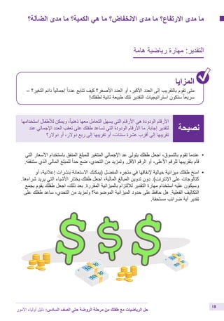 ‫الضآلة؟‬ ‫مدى‬ ‫ما‬ ‫الكمية؟‬ ‫هي‬ ‫ما‬ ‫االنخفاض؟‬ ‫مدى‬ ‫ما‬ ‫االرتفاع؟‬ ‫مدى‬ ‫ما‬
‫هامة‬ ‫رياضية‬ ‫مهارة‬ :‫التقدير‬
‫المزايا‬
– ‫التغير؟‬ ‫دائم‬ ً‫ا‬‫إجمالي‬ ً‫ا‬‫عدد‬ ‫تتابع‬ ‫كيف‬ ‫األصغر؟‬ ‫العدد‬ ‫أو‬ ،‫األكبر‬ ‫العدد‬ ‫إلى‬ ‫بالتقريب‬ ‫تقوم‬ ‫متى‬
!‫لطفلك‬ ‫ثانية‬ ‫طبيعة‬ ‫تلك‬ ‫التقدير‬ ‫استراتيجيات‬ ‫ستكون‬ ً‫ا‬‫سريع‬
‫نصيحة‬
‫استخدامها‬ ‫لألطفال‬ ‫ويمكن‬ ،ً‫ا‬‫ذهني‬ ‫معها‬ ‫التعامل‬ ‫يسهل‬ ‫التي‬ ‫األرقام‬ ‫هي‬ ‫الودودة‬ ‫األرقام‬
‫عند‬ ‫اإلجمالي‬ ‫العدد‬ ‫تعقب‬ ‫على‬ ‫طفلك‬ ‫تساعد‬ ‫التي‬ ‫الودودة‬ ‫األرقام‬ ‫ما‬ .‫إجابة‬ ‫لتقدير‬
‫دوالر؟‬ ‫أو‬ ،‫دوالر‬ ‫ربع‬ ‫إلى‬ ‫تقريبها‬ ‫أو‬ ،‫سنتات‬ ‫عشرة‬ ‫أقرب‬ ‫إلى‬ ‫تقريبها‬
‫األمور‬ ‫أولياء‬ ‫دليل‬ :‫السادس‬ ‫الصف‬ ‫حتى‬ ‫الروضة‬ ‫مرحلة‬ ‫من‬ ‫طفلك‬ ‫مع‬ ‫الرياضيات‬ ‫حل‬
18
‫التي‬ ‫األسعار‬ ‫باستخدام‬ ‫المنفق‬ ‫للمبلغ‬ ‫المتغير‬ ‫اإلجمالي‬ ‫عد‬ ‫يتولى‬ ‫طفلك‬ ‫اجعل‬ ،‫بالتسوق‬ ‫تقوم‬ ‫	عندما‬•
.‫ستنفقه‬ ‫الذي‬ ‫المالي‬ ‫للمبلغ‬ ً‫ا‬‫حد‬ ‫ضع‬ ،‫التحدي‬ ‫من‬ ‫ولمزيد‬ .‫األقل‬ ‫الرقم‬ ‫أو‬ ،‫األعلى‬ ‫للرقم‬ ‫بتقريبها‬ ‫قام‬
‫أو‬ ،‫إعالنية‬ ‫بنشرات‬ ‫االستعانة‬ ‫(يمكنك‬ ‫المفضل‬ ‫متجره‬ ‫في‬ ‫إلنفاقها‬ ‫خيالية‬ ‫ميزانية‬ ‫طفلك‬ ‫	امنح‬•
.‫شراءها‬ ‫يريد‬ ‫التي‬ ‫األشياء‬ ‫يختار‬ ‫طفلك‬ ‫اجعل‬ ،‫المالية‬ ‫المبالغ‬ ‫تدوين‬ ‫دون‬ .)‫اإلنترنت‬ ‫على‬ ‫كتالوجات‬
‫بجمع‬ ‫يقوم‬ ‫طفلك‬ ‫اجعل‬ ،‫ذلك‬ ‫بعد‬ .‫المقررة‬ ‫بالميزانية‬ ‫لاللتزام‬ ‫التقدير‬ ‫مهارة‬ ‫استخدام‬ ‫عليه‬ ‫وسيكون‬
‫على‬ ‫طفلك‬ ‫ساعد‬ ،‫التحدي‬ ‫من‬ ‫ولمزيد‬ ‫الموضوعة؟‬ ‫الميزانية‬ ‫حدود‬ ‫على‬ ‫حافظ‬ ‫هل‬ .‫الفعلية‬ ‫التكاليف‬
.‫مستحقة‬ ‫ضرائب‬ ‫أية‬ ‫تقدير‬
 