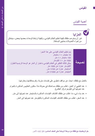 ‫األمور‬ ‫أولياء‬ ‫دليل‬ :‫السادس‬ ‫الصف‬ ‫حتى‬ ‫الروضة‬ ‫مرحلة‬ ‫من‬ ‫طفلك‬ ‫مع‬ ‫الرياضيات‬ ‫حل‬
19
6‫الصف‬‫حتى‬4‫الصف‬‫من‬
‫القياس‬
‫القياس‬ ‫أهمية‬
‫المزايا‬
‫سيتمكن‬ ،‫ببعض‬ ‫بعضها‬ ‫الوحدات‬ ‫ارتباط‬ ‫وكيفية‬ ،‫القياسي‬ ‫النظام‬ ‫تنظيم‬ ‫كيفية‬ ‫طفلك‬ ‫يستوعب‬ ‫أن‬ ‫فور‬
.‫البساطة‬ ‫بمنتهى‬ ‫التحويالت‬ ‫إجراء‬ ‫من‬
‫نصيحة‬
:‫النحو‬ ‫هذا‬ ‫على‬ ‫القياسي‬ ‫النظام‬ ‫تنظيم‬ ‫يتم‬
‫سنتيمتر‬ 1 = ‫ميليمتر‬ 10
‫متر‬ 1 = ‫سنتيمتر‬ 100
‫كيلومتر‬ 1 = ‫متر‬ 1000
:‫للطول‬ ‫الرئيسية‬ ‫الوحدة‬ ‫هو‬ ‫المتر‬ ‫أن‬ ‫باعتبار‬ ‫القياسي‬ ‫النظام‬ ‫في‬ ‫التفكير‬ ‫كذلك‬ ‫يمكن‬
‫متر‬ 1000 ‫عن‬ ‫عبارة‬ ‫الكيلومتر‬
.‫متر‬ 1/100 ‫عن‬ ‫عبارة‬ ‫السنتيمتر‬
.‫متر‬ 1/1000 ‫عن‬ ‫عبارة‬ ‫الميليمتر‬
:‫ومقارنتها‬ ‫بمناقشتها‬ ‫وقم‬ ،‫مترية‬ ‫قياسات‬ ‫على‬ ‫تنطوي‬ ‫مواقف‬ ‫عن‬ ‫ابحث‬ ،‫طفلك‬ ‫مع‬ ‫بالعمل‬
‫بالجرام‬ ‫المذكورة‬ ‫المقاييس‬ ‫ستكون‬ ‫ماذا‬ ‫معرفة‬ ‫في‬ ‫مساعدتك‬ ‫طفلك‬ ‫من‬ ‫اطلب‬ ،‫الخبز‬ ‫أو‬ ‫الطهي‬ ‫	عند‬•
.)‫العكس‬ ‫(أو‬ ‫كيلوجرام‬ ‫إلى‬ ‫تحويلها‬ ‫عند‬
.‫متر‬ ‫إلى‬ ‫تحويلها‬ ‫عند‬ ‫بالسنتيمتر‬ ‫المذكورة‬ ‫القياسات‬ ‫اكتشاف‬ ‫طفلك‬ ‫من‬ ‫اطلب‬ ،‫ما‬ ‫شيء‬ ‫بناء‬ ‫عند‬ 	•
.‫المتر‬ ‫إلى‬ ‫تحويلها‬ ‫عند‬ ‫بالكيلومتر‬ ‫المذكورة‬ ‫القياسات‬ ‫اكتشاف‬ ‫طفلك‬ ‫من‬ ‫اطلب‬ ،‫السفر‬ ‫عند‬ 	•
 