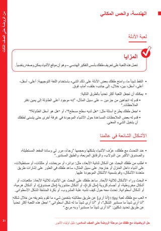 ‫األمور‬ ‫أولياء‬ ‫دليل‬ :‫السادس‬ ‫الصف‬ ‫حتى‬ ‫الروضة‬ ‫مرحلة‬ ‫من‬ ‫طفلك‬ ‫مع‬ ‫الرياضيات‬ ‫حل‬
21
‫الثالث‬‫الصف‬‫حتى‬‫الروضة‬‫من‬
‫المكاني‬ ‫والحس‬ ،‫الهندسة‬
‫األدلة‬ ‫لعبة‬
‫المزايا‬
.ً‫ا‬‫رياضي‬‫وصفه‬‫يمكن‬‫األشياء‬‫موقع‬‫أن‬‫وهو‬–‫الهندسي‬‫التفكير‬‫بأسس‬‫طفلك‬‫تعريف‬‫على‬‫اللعبة‬‫هذه‬‫تعمل‬
،‫أسفل‬ ،‫أعلى‬ :‫التوجيهية‬ ‫اللغة‬ ‫باستخدام‬ ‫الشيء‬ ‫ذلك‬ ‫على‬ ‫األدلة‬ ‫بعض‬ ‫طفلك‬ ‫وامنح‬ ،‫ما‬ ً‫ا‬‫شيئ‬ ‫	التقط‬•
.‫فوق‬ ،‫أمام‬ ،‫خلف‬ ،‫جانب‬ ‫إلى‬ ،‫خالل‬ ،‫بين‬ ،‫أسفل‬ ،‫أعلى‬
:‫التالية‬ ‫بالطرق‬ ً‫ا‬‫تحدي‬ ‫أكثر‬ ‫اللعبة‬ ‫تجعل‬ ‫أن‬ ‫	يمكنك‬•
‫دفتر‬ ‫يمين‬ ‫إلى‬ ‫الطاولة‬ ‫أعلى‬ ‫موجود‬ ‫“إنه‬ ،‫المثال‬ ‫سبيل‬ ‫على‬ – ‫جزءين‬ ‫من‬ ‫اتجاهين‬ ‫له‬ ‫قدم‬• 	
”.‫المالحظات‬
”‫الطاولة؟‬ ‫أسفل‬ ‫هو‬ ‫هل‬“ ‫أو‬ ،”‫مسطح؟‬ ‫سطح‬ ‫لديه‬ ‫هل‬“ :‫مثل‬ ‫أسئلة‬ ‫يطرح‬ ‫طفلك‬ ‫اجعل‬ • 	
‫لطفلك‬ ‫يتسنى‬ ‫حتى‬ ‫أخرى‬ ‫غرفة‬ ‫في‬ ‫الموجودة‬ ‫األشياء‬ ‫حول‬ ‫المساعدة‬ ‫المالحظات‬ ‫بعض‬ ‫له‬ ‫قدم‬• 	
.‫المعني‬ ‫الشيء‬ ‫يتخيل‬ ‫أن‬
‫عالمنا‬ ‫في‬ ‫الشائعة‬ ‫األشكال‬
،‫المستطيلة‬ ‫المقعد‬ ‫وسادة‬ ‫لي‬ ‫مرر‬ ،ً‫ء‬‫“رجا‬ ‫وحجمها‬ ‫بشكلها‬ ‫األشياء‬ ‫ف‬ِّ‫عر‬ ،‫طفلك‬ ‫مع‬ ‫التحدث‬ ‫عند‬•
”.‫المستدير‬ ‫والطبق‬ ،‫المربعة‬ ‫والرقائق‬ ،‫الدوالب‬ ‫من‬ ‫األكبر‬ ‫والصندوق‬
،‫مستطيالت‬ ‫أو‬ ،‫مثلثات‬ ‫أو‬ ،‫مربعات‬ ‫أو‬ ،‫دوائر‬ :‫مثل‬ ،‫األبعاد‬ ‫ثنائية‬ ‫أشكال‬ ‫عن‬ ‫البحث‬ ‫طفلك‬ ‫من‬ ‫اطلب‬•
‫طريق‬ ‫إشارات‬ ‫على‬ ‫العثور‬ ‫في‬ ‫طفلك‬ ‫ساعد‬ ،‫المثال‬ ‫سبيل‬ ‫على‬ .‫خارجه‬ ‫أو‬ ‫المنزل‬ ‫داخل‬ ‫أشياء‬ ‫على‬
.‫عليها‬ ‫الموجودة‬ ‫األشكال‬ ‫بتسمية‬ ‫وقم‬ ،‫األشكال‬ ‫متعددة‬
‫أو‬ ،‫مكعبات‬ :‫األبعاد‬ ‫ثالثية‬ ‫األشياء‬ ‫عن‬ ‫البحث‬ ‫على‬ ‫طفلك‬ ‫ساعد‬ .‫األبعاد‬ ‫ثالثية‬ ‫األشكال‬ ‫وراء‬ ‫البحث‬•
،‫هرمية‬ ‫أشكال‬ ‫أو‬ ،)‫صندوق‬ ‫(مثل‬ ‫منشورية‬ ‫أشكال‬ ‫أو‬ ،)‫كرة‬ ‫(مثل‬ ‫كروية‬ ‫أجسام‬ ‫أو‬ ،‫مخروطية‬ ‫أشكال‬
.‫األسطواني‬ ‫الشكل‬ ‫ِنشفة‬‫م‬‫ال‬ ‫كرة‬َ‫ب‬ ‫أو‬ ،‫المشروب‬ ‫علبة‬ ‫تشبه‬ ‫كيف‬ ‫حول‬ ‫معه‬ ‫تحدث‬ .‫أسطوانية‬ ‫أشكال‬ ‫أو‬
:‫شكله‬ ‫خالل‬ ‫من‬ ‫بتعريفه‬ ‫تقوم‬ ‫ما‬ ‫شيء‬ ‫بتخمين‬ ‫مطالبته‬ ‫طريق‬ ‫عن‬ )‫أرى‬ ‫(أنا‬ I Spy ‫لعبة‬ ‫طفلك‬ ‫مع‬ ‫العب‬•
ً‫ا‬‫تحدي‬ ‫أكثر‬ ‫اللعبة‬ ‫هذه‬ ‫اجعل‬ ”.‫أسطواني‬ ‫شكل‬ ‫له‬ ‫ما‬ ً‫ا‬‫شيئ‬ ‫أرى‬ ‫“أنا‬ ‫أو‬ ،”‫الشكل‬ ‫مستدير‬ ‫ما‬ ً‫ا‬‫شيئ‬ ‫أرى‬ ‫“أنا‬
”.‫مربع‬ ‫وبه‬ ً‫ا‬‫مستدير‬ ‫ما‬ ً‫ا‬‫شيئ‬ ‫أرى‬ ‫“أنا‬ :‫شكلين‬ ‫تحديد‬ ‫طريق‬ ‫عن‬
 