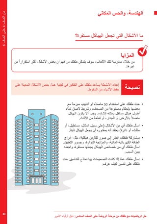 ‫األمور‬ ‫أولياء‬ ‫دليل‬ :‫السادس‬ ‫الصف‬ ‫حتى‬ ‫الروضة‬ ‫مرحلة‬ ‫من‬ ‫طفلك‬ ‫مع‬ ‫الرياضيات‬ ‫حل‬
23
6‫الصف‬‫حتى‬4‫الصف‬‫من‬
‫المكاني‬ ‫والحس‬ ،‫الهندسة‬
‫مستقرة؟‬ ‫الهياكل‬ ‫تجعل‬ ‫التي‬ ‫األشكال‬ ‫ما‬
‫المزايا‬
‫من‬ ً‫ا‬‫استقرار‬ ‫أكثر‬ ‫األشكال‬ ‫بعض‬ ‫أن‬ ‫فهم‬ ‫من‬ ‫طفلك‬ ‫يتمكن‬ ‫سوف‬ ،‫األلعاب‬ ‫تلك‬ ‫ممارسة‬ ‫خالل‬ ‫من‬
.‫غيرها‬
‫نصيحة‬
‫على‬ ‫المعينة‬ ‫األشكال‬ ‫بعض‬ ‫عمل‬ ‫كيفية‬ ‫في‬ ‫التفكير‬ ‫على‬ ‫طفلك‬ ‫يساعد‬ ‫األنشطة‬ ‫إعداد‬
.‫السقوط‬ ‫من‬ ‫األشياء‬ ‫حفظ‬
‫مع‬ ‫مبرمة‬ ‫أنابيب‬ ‫أو‬ ،‫ماصة‬ 50 ‫استخدام‬ ‫على‬ ‫طفلك‬ ‫	حث‬•
‫لبناء‬ ‫الصق‬ ‫وشريط‬ ،‫الصحف‬ ‫من‬ ‫مصنوعة‬ ‫بإحكام‬ ‫بعضها‬
‫الهيكل‬ ‫يكون‬ ‫أال‬ ‫يجب‬ .‫إنشاؤه‬ ‫يمكنه‬ ‫مستقل‬ ‫هيكل‬ ‫أطول‬
.‫األثاث‬ ‫من‬ ‫قطعة‬ ‫أو‬ ،‫الجدار‬ ‫أو‬ ‫باألرض‬ ً‫ال‬‫متص‬
‫أو‬ ،‫مستطيل‬ ،‫المثال‬ ‫سبيل‬ ‫(على‬ ‫األشكال‬ ‫من‬ ‫أي‬ ‫طفلك‬ ‫	اسأل‬•
.ً‫ا‬‫ثابت‬ ‫الهيكل‬ ‫يجعل‬ ‫أن‬ ‫بمقدوره‬ ‫أنه‬ ‫يعتقد‬ )‫دائرة‬ ‫أو‬ ،‫مثلث‬
‫أبراج‬ :‫مثل‬ ،‫هيكلية‬ ‫تكاوين‬ ‫صور‬ ‫إلى‬ ‫انظر‬ ،‫طفلك‬ ‫	بمشاركة‬•
.‫التعليق‬ ‫وجسور‬ ،‫الدوارة‬ ‫والمزلجة‬ ،‫المائية‬ ‫الكهربائية‬ ‫الطاقة‬
‫واجعله‬ ،‫مستقرة‬ ‫يجعلها‬ ‫الهياكل‬ ‫خصائص‬ ‫من‬ ‫أي‬ ‫طفلك‬ ‫اسأل‬
.‫السبب‬ ‫يبين‬
‫حث‬ .‫للتناسق‬ ‫نماذج‬ ‫بها‬ ‫التصميمات‬ ‫كانت‬ ‫إذا‬ ‫ّا‬‫م‬‫ع‬ ‫طفلك‬ ‫	اسأل‬•
.‫عرف‬ ‫كيف‬ ‫تفسير‬ ‫على‬ ‫طفلك‬
 