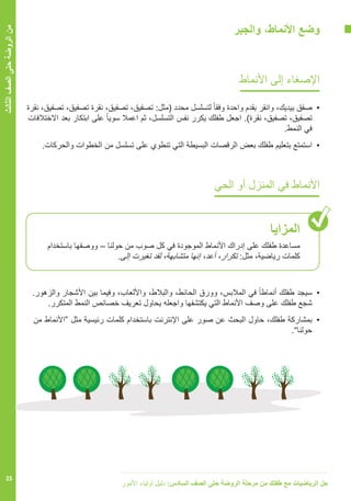 ‫األمور‬ ‫أولياء‬ ‫دليل‬ :‫السادس‬ ‫الصف‬ ‫حتى‬ ‫الروضة‬ ‫مرحلة‬ ‫من‬ ‫طفلك‬ ‫مع‬ ‫الرياضيات‬ ‫حل‬
25
‫الثالث‬‫الصف‬‫حتى‬‫الروضة‬‫من‬
‫والجبر‬ ،‫األنماط‬ ‫وضع‬
‫األنماط‬ ‫إلى‬ ‫اإلصغاء‬
‫نقرة‬ ،‫تصفيق‬ ،‫تصفيق‬ ‫نقرة‬ ،‫تصفيق‬ ،‫تصفيق‬ :‫(مثل‬ ‫محدد‬ ‫لتسلسل‬ ً‫ا‬‫وفق‬ ‫واحدة‬ ‫بقدم‬ ‫وانقر‬ ،‫بيديك‬ ‫	صفق‬•
‫االختالفات‬ ‫بعد‬ ‫ابتكار‬ ‫على‬ ً‫ا‬‫سوي‬ ‫اعمال‬ ‫ثم‬ ،‫التسلسل‬ ‫نفس‬ ‫يكرر‬ ‫طفلك‬ ‫اجعل‬ .)‫نقرة‬ ،‫تصفيق‬ ،‫تصفيق‬
.‫النمط‬ ‫في‬
.‫والحركات‬ ‫الخطوات‬ ‫من‬ ‫تسلسل‬ ‫على‬ ‫تنطوي‬ ‫التي‬ ‫البسيطة‬ ‫الرقصات‬ ‫بعض‬ ‫طفلك‬ ‫بتعليم‬ ‫استمتع‬ 	•
‫الحي‬ ‫أو‬ ‫المنزل‬ ‫في‬ ‫األنماط‬
‫المزايا‬
‫باستخدام‬ ‫ووصفها‬ – ‫حولنا‬ ‫من‬ ‫صوب‬ ‫كل‬ ‫في‬ ‫الموجودة‬ ‫األنماط‬ ‫إدراك‬ ‫على‬ ‫طفلك‬ ‫مساعدة‬
.‫إلى‬ ‫تغيرت‬ ‫لقد‬ ،‫متشابهة‬ ‫إنها‬ ،‫أعد‬ ،‫تكرار‬ :‫مثل‬ ،‫رياضية‬ ‫كلمات‬
.‫والزهور‬ ‫األشجار‬ ‫بين‬ ‫وفيما‬ ،‫واأللعاب‬ ،‫والبالط‬ ،‫الحائط‬ ‫وورق‬ ،‫المالبس‬ ‫في‬ ً‫ا‬‫أنماط‬ ‫طفلك‬ ‫	سيجد‬•
.‫المتكرر‬ ‫النمط‬ ‫خصائص‬ ‫تعريف‬ ‫يحاول‬ ‫واجعله‬ ‫يكتشفها‬ ‫التي‬ ‫األنماط‬ ‫وصف‬ ‫على‬ ‫طفلك‬ ‫شجع‬
‫من‬ ‫“األنماط‬ ‫مثل‬ ‫رئيسية‬ ‫كلمات‬ ‫باستخدام‬ ‫اإلنترنت‬ ‫على‬ ‫صور‬ ‫عن‬ ‫البحث‬ ‫حاول‬ ،‫طفلك‬ ‫	بمشاركة‬•
.”‫حولنا‬
 