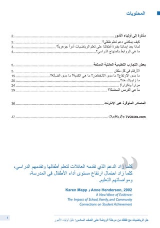 ‫المحتويات‬ 	
1
2.........................................................................................‫األمور‬ ‫أولياء‬ ‫إلى‬ ‫مذكرة‬
2.............................................................................. ‫طفلي؟‬ ‫تعلم‬ ‫دعم‬ ‫يمكنني‬ ‫كيف‬ 	
3...................................... ‫؟‬ً‫ا‬‫جوهري‬ ً‫ا‬‫أمر‬ ‫الرياضيات‬ ‫تعلم‬ ‫على‬ ‫أطفالنا‬ ‫بقدرة‬ ‫إيماننا‬ ‫يعد‬ ‫لماذا‬ 	
4.........................................................................‫الدراسي؟‬ ‫بالمنهاج‬ ‫الروابط‬ ‫هي‬ ‫ما‬ 	
5.......................................................................‫الممتعة‬ ‫العائلية‬ ‫التعليمية‬ ‫التجارب‬ ‫بعض‬
5........................................................................................ ‫مكان‬ ‫كل‬ ‫في‬ ‫األرقام‬ 	
15...............................‫الضآلة؟‬ ‫مدى‬ ‫ما‬ ‫الكمية؟‬ ‫هي‬ ‫ما‬ ‫االنخفاض؟‬ ‫مدى‬ ‫ما‬ ‫االرتفاع؟‬ ‫مدى‬ ‫ما‬ 	
20............................................................................................‫هنا؟‬ ‫زاويتك‬ ‫ما‬ 	
24........................................................................................... !ً‫ا‬‫وتكرار‬ ً‫ا‬‫مرار‬ 	
29................................................................................. ‫المحتملة؟‬ ‫الفرص‬ ‫هي‬ ‫ما‬ 	
36..............................................................................‫اإلنترنت‬ ‫عبر‬ ‫المتوفرة‬ ‫المصادر‬
37..................................................................................‫والرياضيات‬ TVOkids.com
،‫الدراسي‬ ‫وتقدمهم‬ ‫أطفالها‬ ‫لتعلم‬ ‫العائالت‬ ‫تقدمه‬ ‫الذي‬ ‫الدعم‬ ‫زاد‬ ‫كلما‬
،‫المدرسة‬ ‫في‬ ‫األطفال‬ ‫أداء‬ ‫مستوى‬ ‫ارتفاع‬ ‫احتمال‬ ‫زاد‬ ‫كلما‬
.‫التعليم‬ ‫ومواصلتهم‬
Karen Mapp ‫و‬ Anne Henderson, 2002
A NewWave of Evidence:
The Impact of School, Family, and Community
Connections on Student Achievement
‫األمور‬ ‫أولياء‬ ‫دليل‬ :‫السادس‬ ‫الصف‬ ‫حتى‬ ‫الروضة‬ ‫مرحلة‬ ‫من‬ ‫طفلك‬ ‫مع‬ ‫الرياضيات‬ ‫حل‬
 