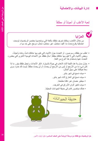 ‫األمور‬ ‫أولياء‬ ‫دليل‬ :‫السادس‬ ‫الصف‬ ‫حتى‬ ‫الروضة‬ ‫مرحلة‬ ‫من‬ ‫طفلك‬ ‫مع‬ ‫الرياضيات‬ ‫حل‬
33
‫الثالث‬‫الصف‬‫حتى‬‫الروضة‬‫من‬
‫واالحتمالية‬ ،‫البيانات‬ ‫إدارة‬
ً‫ا‬‫مطلق‬ ‫أو‬ ً‫ا‬‫أحيان‬ ‫أو‬ ‫األغلب‬ ‫لعبة‬
‫المزايا‬
‫لوصف‬ ‫الرياضيات‬ ‫مختصو‬ ‫يستخدمها‬ ‫التي‬ ‫باللغة‬ ‫طفلك‬ ‫تعريف‬ ‫يمكنك‬ ،‫األلعاب‬ ‫خالل‬ ‫من‬
.‫سواء‬ ‫حد‬ ‫على‬ ‫مرجح‬ ،‫ُحال‬‫م‬ ،‫محتمل‬ ‫غير‬ ،‫محتمل‬ ،‫أكيد‬ :‫ما‬ ‫حدث‬ ‫وقوع‬ ‫احتمالية‬
،ً‫ا‬‫وأحيان‬ ‫وعادة‬ ً‫ا‬‫دائم‬ ‫عائلتك‬ ‫بها‬ ‫تقوم‬ ‫التي‬ ‫األشياء‬ ‫حول‬ ‫التحدث‬ ‫أو‬ ،‫صور‬ ‫رسم‬ ‫طفلك‬ ‫من‬ ‫	اطلب‬•
‫بمقدوره‬ ‫التي‬ ‫األخرى‬ ‫اليومية‬ ‫األحداث‬ ‫عن‬ ‫طفلك‬ ‫اسأل‬ .ً‫ا‬‫مطلق‬ ‫عائلتك‬ ‫بها‬ ‫تقوم‬ ‫ال‬ ‫التي‬ ‫األشياء‬ ‫وبعض‬
.‫اللغة‬ ‫من‬ ‫النوع‬ ‫هذا‬ ‫باستخدام‬ ‫عنها‬ ‫التحدث‬
‫إذا‬ ‫ما‬ ‫يقرر‬ ‫طفلك‬ ‫واجعل‬ ،‫األحداث‬ ‫اذكر‬ .‫بالسيارة‬ ‫جولة‬ ‫في‬ ‫الذهاب‬ ‫أثناء‬ ‫اللعبة‬ ‫هذه‬ ‫ممارسة‬ ‫	حاول‬•
‫سوى‬ ‫حدود‬ ‫لك‬ ‫ليست‬ .ً‫ا‬‫مطلق‬ ‫يحدث‬ ‫لن‬ ‫أو‬ ،‫يحدث‬ ‫أن‬ ‫األرجح‬ ‫من‬ ‫ليس‬ ‫أو‬ ‫األرجح‬ ‫من‬ ‫ما‬ ‫شيء‬ ‫كان‬
:‫المثال‬ ‫سبيل‬ ‫على‬ !‫خيالك‬ ‫سعة‬
.‫يناير‬ ‫شهر‬ ‫في‬ ‫نسبح‬ ‫سوف‬ • 	
.‫يناير‬ ‫شهر‬ ‫أثناء‬ ‫الخارج‬ ‫في‬ ‫نسبح‬ ‫سوف‬ • 	
.‫مطبخنا‬ ‫نافذة‬ ‫عبر‬ ‫حصان‬ ‫سيطير‬ • 	
.‫الخريف‬ ‫في‬ ‫األوراق‬ ‫ألوان‬ ‫تتغير‬ ‫سوف‬ • 	
.‫المحلية‬ ‫الحيوانات‬ ‫حديقة‬ ‫إلى‬ ‫قادم‬ ‫ديناصور‬ ‫هناك‬ • 	
‫ت‬‫ا‬‫ن‬‫ا‬‫و‬‫ي‬‫ح‬‫ل‬‫ا‬ ‫ة‬‫ق‬‫ي‬‫د‬‫ح‬
 