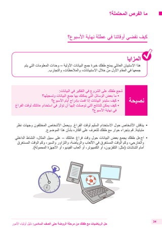 ‫المحتملة؟‬ ‫الفرص‬ ‫ما‬
‫األسبوع؟‬ ‫نهاية‬ ‫عطلة‬ ‫في‬ ‫أوقاتنا‬ ‫نقضي‬ ‫كيف‬
‫المزايا‬
‫يتم‬ ‫التي‬ ‫المعلومات‬ ‫وحدات‬ – ‫األولية‬ ‫البيانات‬ ‫جمع‬ ‫خبرة‬ ‫طفلك‬ ‫يمنح‬ ‫العائلي‬ ‫االستبيان‬ ‫هذا‬
.‫والتجارب‬ ،‫والمالحظات‬ ،‫االستبيانات‬ ‫خالل‬ ‫من‬ ‫األول‬ ‫المقام‬ ‫في‬ ‫جمعها‬
‫نصيحة‬
:‫البيانات‬ ‫في‬ ‫التفكير‬ ‫في‬ ‫الشروع‬ ‫على‬ ‫طفلك‬ ‫شجع‬
‫وتسجيلها؟‬ ‫البيانات‬ ‫جمع‬ ‫بها‬ ‫يمكنك‬ ‫التي‬ ‫الوسائل‬ ‫بعض‬ ‫ما‬ • 	
‫األسبوع؟‬ ‫أيام‬ ‫بإدراج‬ ‫قمت‬ ‫إذا‬ ‫البيانات‬ ‫ستبدو‬ ‫كيف‬ • 	
‫الفراغ‬ ‫لوقت‬ ‫عائلتك‬ ‫استخدام‬ ‫في‬ ‫تؤثر‬ ‫أن‬ ‫إليها‬ ‫توصلت‬ ‫التي‬ ‫للنتائج‬ ‫يمكن‬ ‫كيف‬• 	
‫األسبوع؟‬ ‫نهاية‬ ‫في‬
‫األمور‬ ‫أولياء‬ ‫دليل‬ :‫السادس‬ ‫الصف‬ ‫حتى‬ ‫الروضة‬ ‫مرحلة‬ ‫من‬ ‫طفلك‬ ‫مع‬ ‫الرياضيات‬ ‫حل‬
34
‫نظر‬ ‫وجهات‬ ‫المختلفون‬ ‫األشخاص‬ ‫ويحمل‬ .‫الفراغ‬ ‫لوقت‬ ‫السليم‬ ‫االستخدام‬ ‫حول‬ ‫األشخاص‬ ‫	يناقش‬•
.‫الموضوع‬ ‫هذا‬ ‫بشأن‬ ‫أفكاره‬ ‫على‬ ‫للتعرف‬ ‫طفلك‬ ‫مع‬ ‫حوار‬ ‫بإجراء‬ ‫قم‬ .‫متباينة‬
‫الداخلي‬ ‫النشاط‬ ،‫المثال‬ ‫سبيل‬ ‫على‬ – ‫عائلتك‬ ‫فراغ‬ ‫وقت‬ ‫حول‬ ‫البيانات‬ ‫بعض‬ ‫يجمع‬ ‫طفلك‬ ‫	اجعل‬•
‫المستغرق‬ ‫الوقت‬ ‫وكم‬ ،‫والسير‬ ‫والتزاور‬ ،‫والرياضة‬ ‫األلعاب‬ ‫في‬ ‫المستغرق‬ ‫الوقت‬ ‫وكم‬ ،‫والخارجي‬
.)‫المحمولة‬ ‫األجهزة‬ ‫أو‬ ،‫الفيديو‬ ‫ألعاب‬ ‫أو‬ ،‫الكمبيوتر‬ ‫أو‬ ،‫التلفزيون‬ :‫(مثل‬ ‫الشاشات‬ ‫أمام‬
 